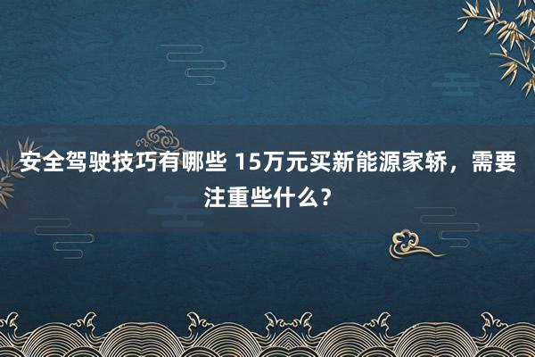 安全驾驶技巧有哪些 15万元买新能源家轿，需要注重些什么？