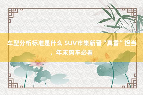 车型分析标准是什么 SUV市集新晋“真香”担当，年末购车必看