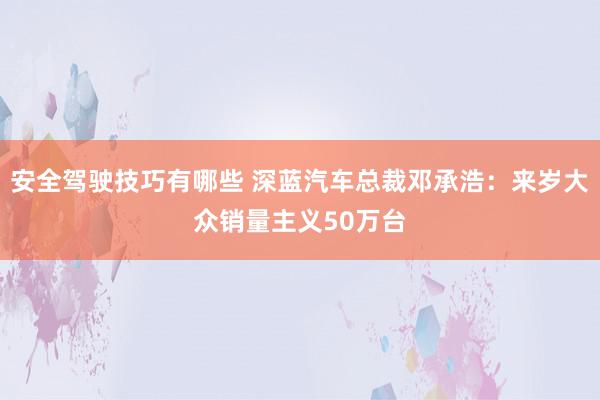 安全驾驶技巧有哪些 深蓝汽车总裁邓承浩：来岁大众销量主义50万台