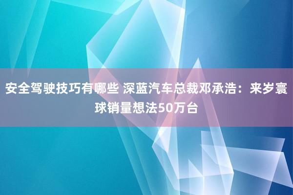 安全驾驶技巧有哪些 深蓝汽车总裁邓承浩：来岁寰球销量想法50万台