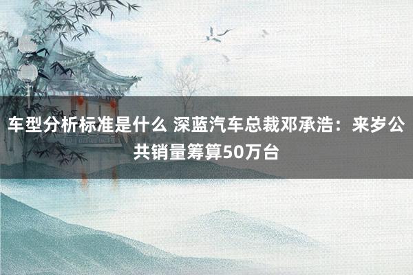 车型分析标准是什么 深蓝汽车总裁邓承浩：来岁公共销量筹算50万台