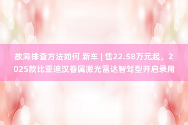 故障排查方法如何 新车 | 售22.58万元起，2025款比亚迪汉眷属激光雷达智驾型开启录用