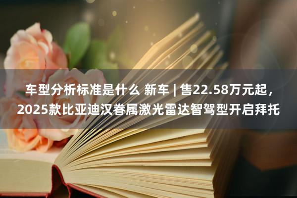 车型分析标准是什么 新车 | 售22.58万元起，2025款比亚迪汉眷属激光雷达智驾型开启拜托