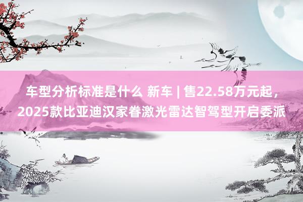 车型分析标准是什么 新车 | 售22.58万元起，2025款比亚迪汉家眷激光雷达智驾型开启委派