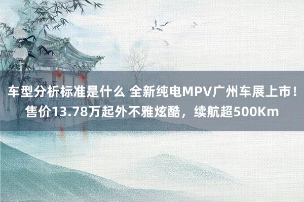 车型分析标准是什么 全新纯电MPV广州车展上市！售价13.78万起外不雅炫酷，续航超500Km