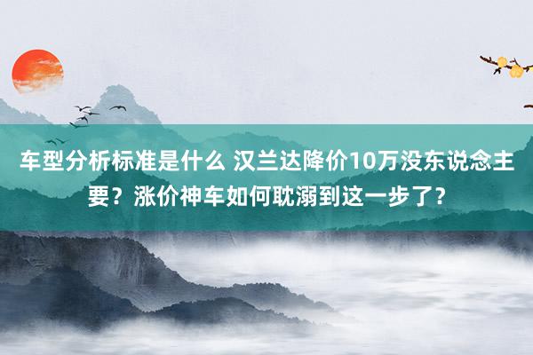 车型分析标准是什么 汉兰达降价10万没东说念主要？涨价神车如何耽溺到这一步了？