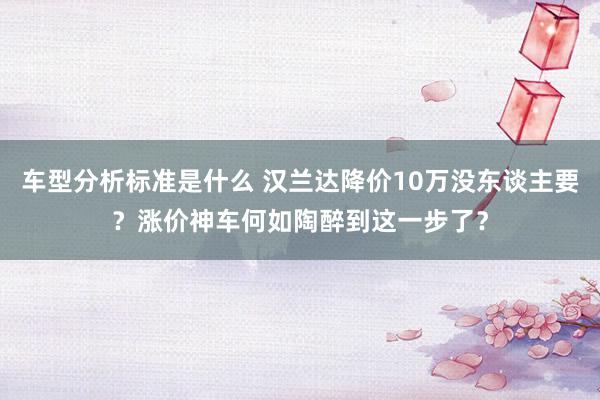 车型分析标准是什么 汉兰达降价10万没东谈主要？涨价神车何如陶醉到这一步了？