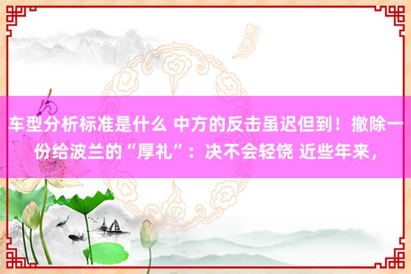 车型分析标准是什么 中方的反击虽迟但到！撤除一份给波兰的“厚礼”：决不会轻饶 近些年来，