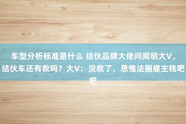 车型分析标准是什么 结伙品牌大佬问闻明大V，结伙车还有救吗？大V：没救了，思惟法圈雇主钱吧