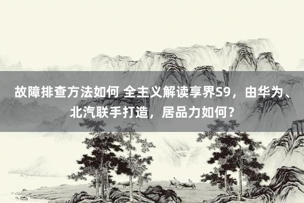 故障排查方法如何 全主义解读享界S9，由华为、北汽联手打造，居品力如何？