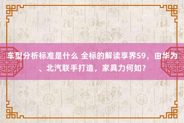 车型分析标准是什么 全标的解读享界S9，由华为、北汽联手打造，家具力何如？