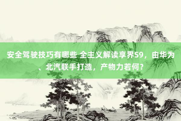 安全驾驶技巧有哪些 全主义解读享界S9，由华为、北汽联手打造，产物力若何？