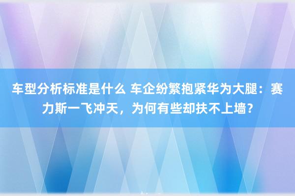 车型分析标准是什么 车企纷繁抱紧华为大腿：赛力斯一飞冲天，为何有些却扶不上墙？