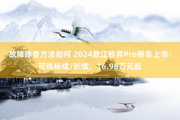 故障排查方法如何 2024款江铃羿Pro轿车上市：可选标续/长续，16.98万元起