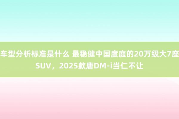 车型分析标准是什么 最稳健中国度庭的20万级大7座SUV，2025款唐DM-i当仁不让