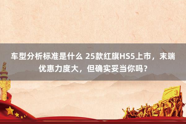 车型分析标准是什么 25款红旗HS5上市，末端优惠力度大，但确实妥当你吗？