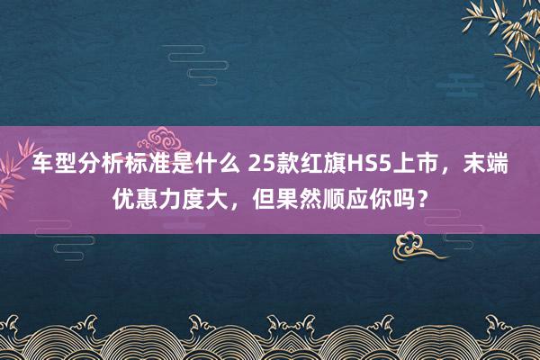 车型分析标准是什么 25款红旗HS5上市，末端优惠力度大，但果然顺应你吗？