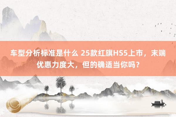 车型分析标准是什么 25款红旗HS5上市，末端优惠力度大，但的确适当你吗？