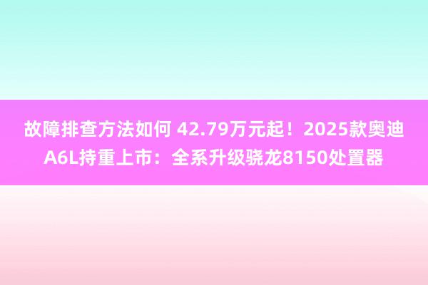 故障排查方法如何 42.79万元起！2025款奥迪A6L持重上市：全系升级骁龙8150处置器