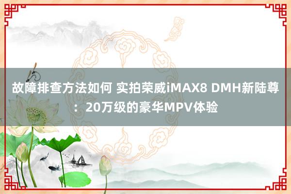 故障排查方法如何 实拍荣威iMAX8 DMH新陆尊：20万级的豪华MPV体验