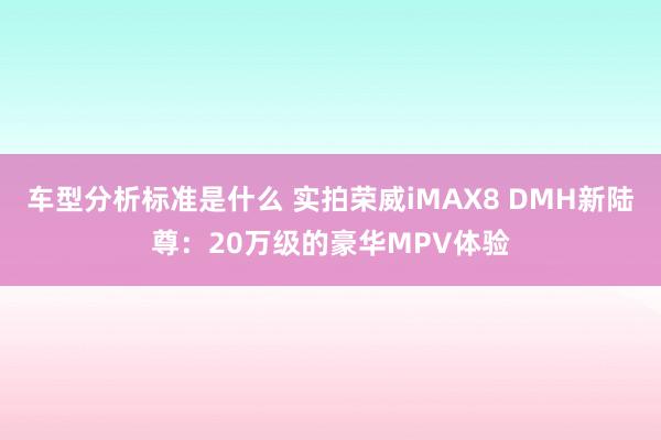 车型分析标准是什么 实拍荣威iMAX8 DMH新陆尊：20万级的豪华MPV体验