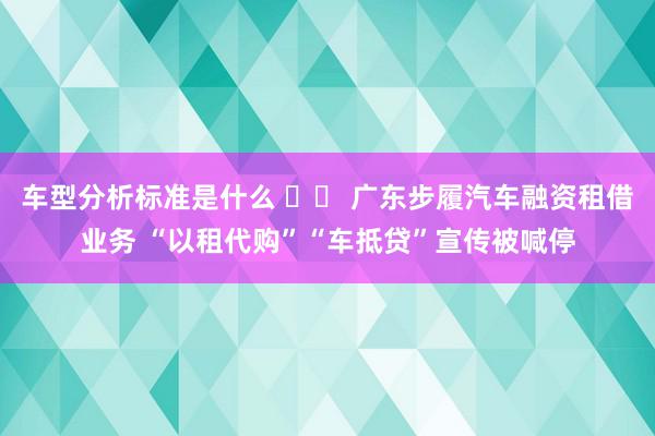 车型分析标准是什么 		 广东步履汽车融资租借业务 “以租代购”“车抵贷”宣传被喊停