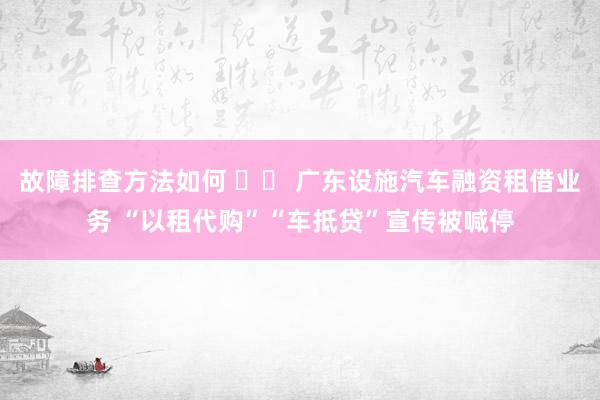 故障排查方法如何 		 广东设施汽车融资租借业务 “以租代购”“车抵贷”宣传被喊停