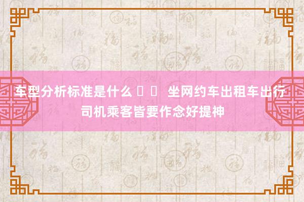 车型分析标准是什么 		 坐网约车出租车出行 司机乘客皆要作念好提神