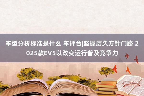 车型分析标准是什么 车评台|坚握历久方针门路 2025款EV5以改变运行普及竞争力