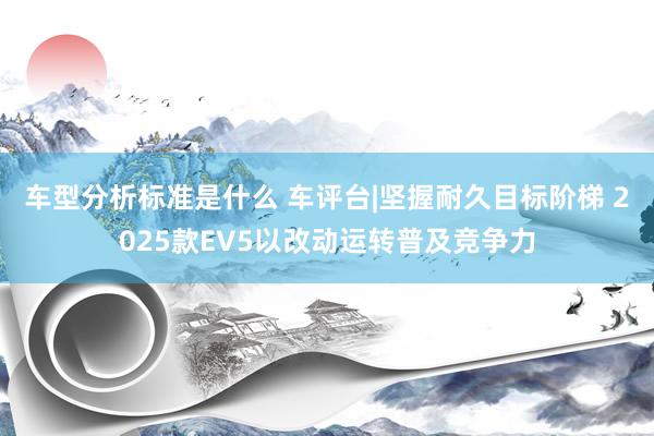 车型分析标准是什么 车评台|坚握耐久目标阶梯 2025款EV5以改动运转普及竞争力