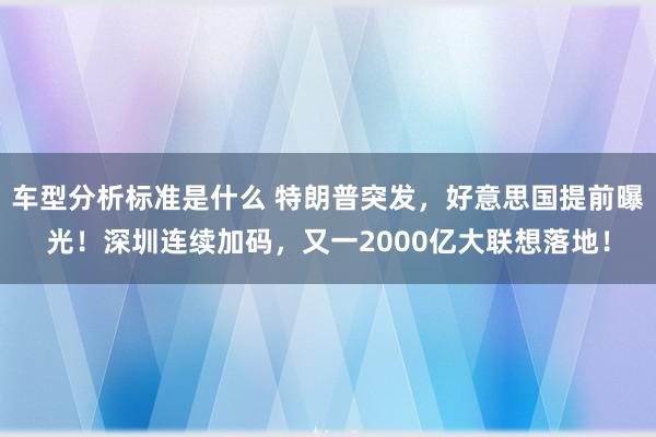 车型分析标准是什么 特朗普突发，好意思国提前曝光！深圳连续加码，又一2000亿大联想落地！