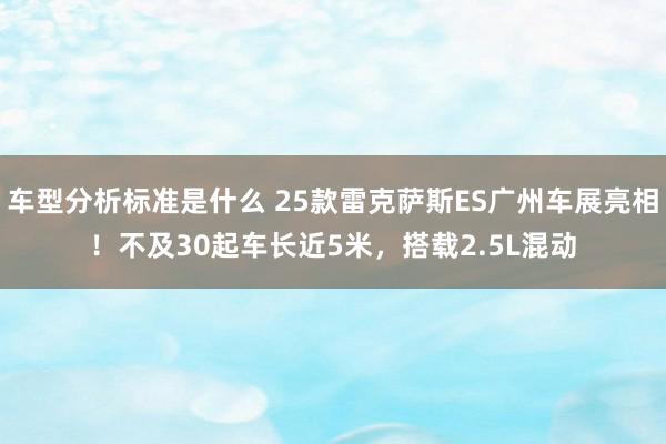 车型分析标准是什么 25款雷克萨斯ES广州车展亮相！不及30起车长近5米，搭载2.5L混动