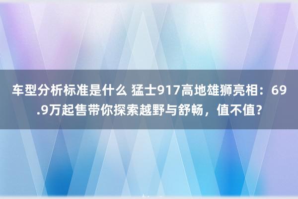 车型分析标准是什么 猛士917高地雄狮亮相：69.9万起售带你探索越野与舒畅，值不值？