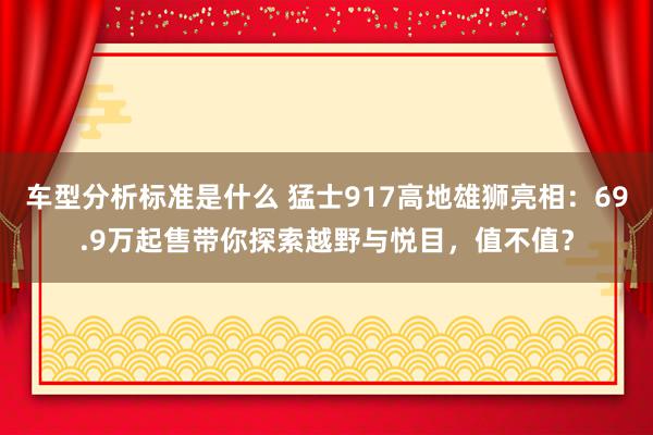 车型分析标准是什么 猛士917高地雄狮亮相：69.9万起售带你探索越野与悦目，值不值？