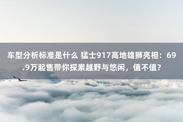 车型分析标准是什么 猛士917高地雄狮亮相：69.9万起售带你探索越野与悠闲，值不值？