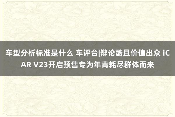 车型分析标准是什么 车评台|辩论酷且价值出众 iCAR V23开启预售专为年青耗尽群体而来