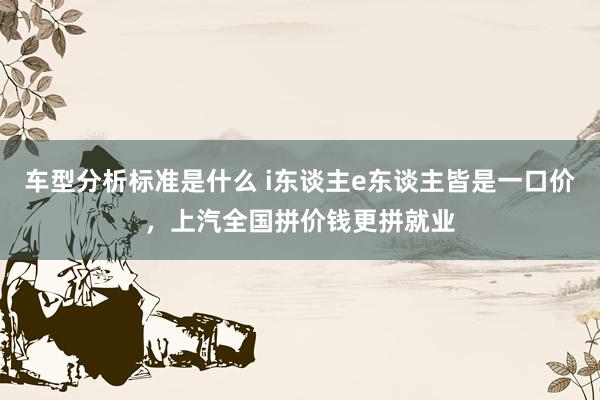 车型分析标准是什么 i东谈主e东谈主皆是一口价，上汽全国拼价钱更拼就业