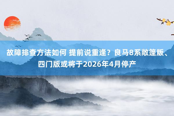 故障排查方法如何 提前说重逢？良马8系敞篷版、四门版或将于2026年4月停产