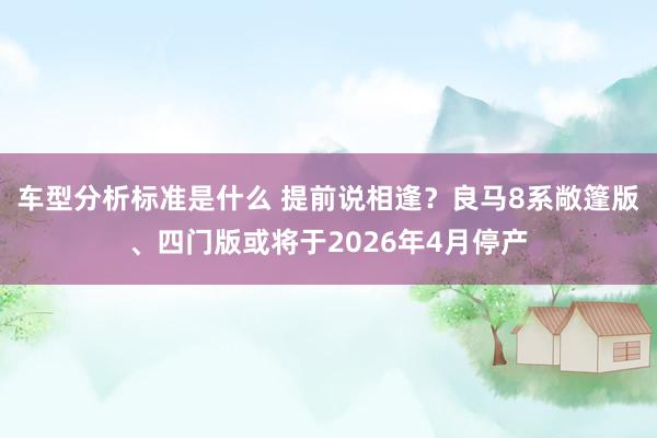 车型分析标准是什么 提前说相逢？良马8系敞篷版、四门版或将于2026年4月停产