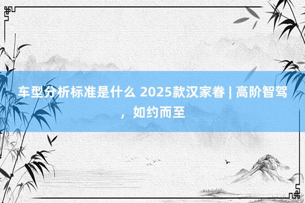 车型分析标准是什么 2025款汉家眷 | 高阶智驾，如约而至