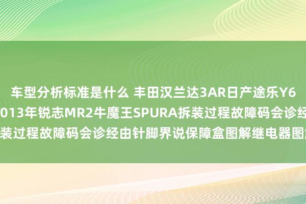 车型分析标准是什么 丰田汉兰达3AR日产途乐Y60维修手册电路图贵寓2013年锐志MR2牛魔王SPURA拆装过程故障码会诊经由针脚界说保障盒图解继电器图解线束走