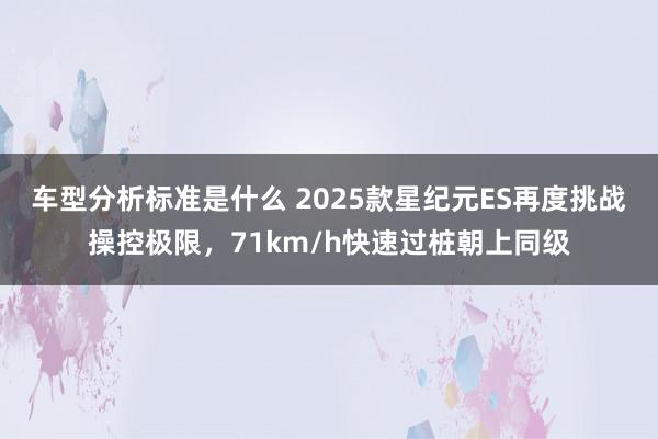 车型分析标准是什么 2025款星纪元ES再度挑战操控极限，71km/h快速过桩朝上同级