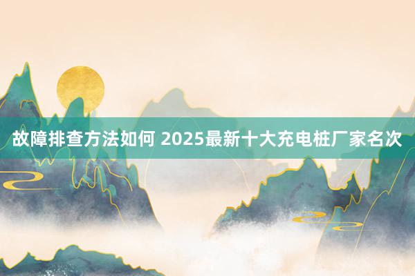 故障排查方法如何 2025最新十大充电桩厂家名次