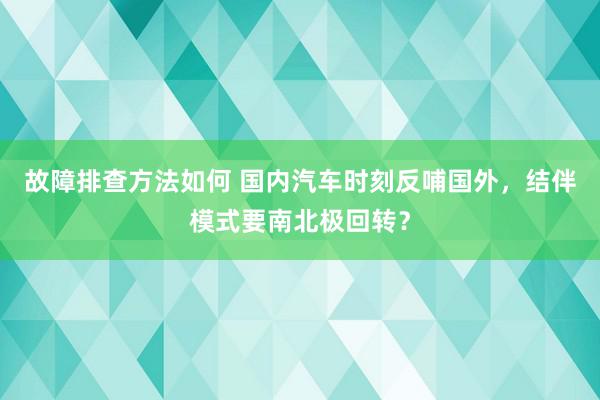 故障排查方法如何 国内汽车时刻反哺国外，结伴模式要南北极回转？