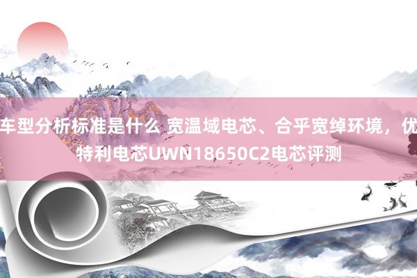 车型分析标准是什么 宽温域电芯、合乎宽绰环境，优特利电芯UWN18650C2电芯评测