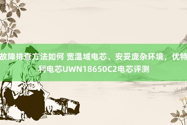 故障排查方法如何 宽温域电芯、安妥庞杂环境，优特利电芯UWN18650C2电芯评测