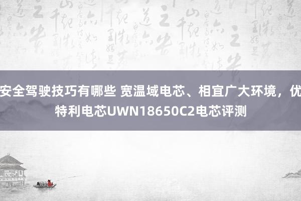 安全驾驶技巧有哪些 宽温域电芯、相宜广大环境，优特利电芯UWN18650C2电芯评测