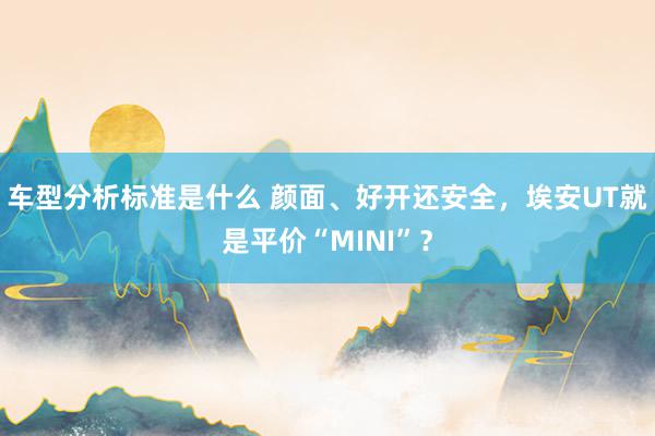 车型分析标准是什么 颜面、好开还安全，埃安UT就是平价“MINI”？