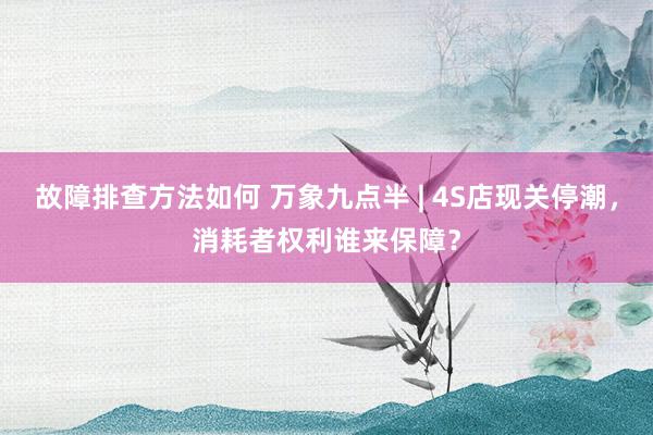 故障排查方法如何 万象九点半 | 4S店现关停潮，消耗者权利谁来保障？