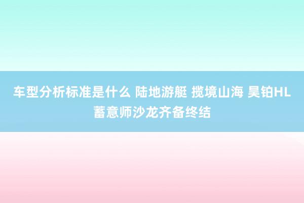 车型分析标准是什么 陆地游艇 揽境山海 昊铂HL蓄意师沙龙齐备终结